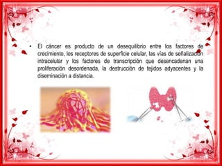 • El cáncer es producto de un desequilibrio entre los factores de
crecimiento, los receptores de superficie celular, las vías de señalización
intracelular y los factores de transcripción que desencadenan una
proliferación desordenada, la destrucción de tejidos adyacentes y la
diseminación a distancia.
 