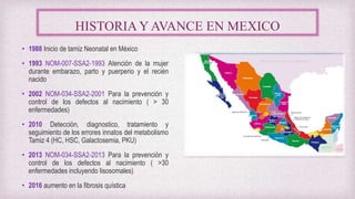 HISTORIA Y AVANCE EN MEXICO
• 1988 Inicio de tamiz Neonatal en México
• 1993 NOM-007-SSA2-1993 Atención de la mujer
durante embarazo, parto y puerperio y el recién
nacido
• 2002 NOM-034-SSA2-2001 Para la prevención y
control de los defectos al nacimiento ( > 30
enfermedades)
• 2010 Detección, diagnostico, tratamiento y
seguimiento de los errores innatos del metabolismo
Tamiz 4 (HC, HSC, Galactosemia, PKU)
• 2013 NOM-034-SSA2-2013 Para la prevención y
control de los defectos al nacimiento ( >30
enfermedades incluyendo lisosomales)
• 2016 aumento en la fibrosis quística
 