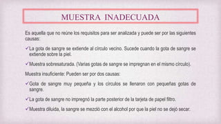 MUESTRA INADECUADA
Es aquella que no reúne los requisitos para ser analizada y puede ser por las siguientes
causas:
La gota de sangre se extiende al círculo vecino. Sucede cuando la gota de sangre se
extiende sobre la piel.
Muestra sobresaturada. (Varias gotas de sangre se impregnan en el mismo círculo).
Muestra insuficiente: Pueden ser por dos causas:
Gota de sangre muy pequeña y los círculos se llenaron con pequeñas gotas de
sangre.
La gota de sangre no impregnó la parte posterior de la tarjeta de papel filtro.
Muestra diluida, la sangre se mezcló con el alcohol por que la piel no se dejó secar.
 