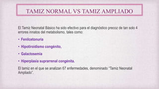 TAMIZ NORMAL VS TAMIZ AMPLIADO
El Tamiz Neonatal Básico ha sido efectivo para el diagnóstico precoz de tan solo 4
errores innatos del metabolismo, tales como:
• Fenilcetonuria
• Hipotiroidismo congénito,
• Galactosemia
• Hiperplasia suprarrenal congénita.
El tamiz en el que se analizan 67 enfermedades, denominado “Tamiz Neonatal
Ampliado”.
 
