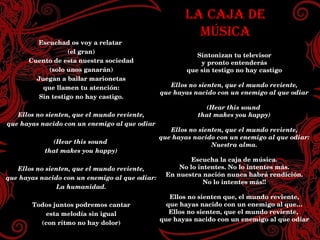 LA CAJA DE MÚSICA Sintonizan tu televisor y pronto entenderás que sin testigo no hay castigo Ellos no sienten, que el mundo reviente, que hayas nacido con un enemigo al que odiar (Hear this sound that makes you happy) Ellos no sienten, que el mundo reviente, que hayas nacido con un enemigo al que odiar: Nuestra alma. Escucha la caja de música. No lo intentes. No lo intentes más. En nuestra nación nunca habrá rendición. No lo intentes más!! Ellos no sienten que, el mundo reviente, que hayas nacido con un enemigo al que… Ellos no sienten, que el mundo reviente,  que hayas nacido con un enemigo al que odiar Escuchad os voy a relatar (el gran) Cuento de esta nuestra sociedad (solo unos ganarán) Juegan a bailar marionetas que llamen tu atención: Sin testigo no hay castigo. Ellos no sienten, que el mundo reviente, que hayas nacido con un enemigo al que odiar (Hear this sound that makes you happy) Ellos no sienten, que el mundo reviente, que hayas nacido con un enemigo al que odiar: La humanidad. Todos juntos podremos cantar esta melodía sin igual (con ritmo no hay dolor) LA CAJA DE MÚSICA Sintonizan tu televisor y pronto entenderás que sin testigo no hay castigo Ellos no sienten, que el mundo reviente, que hayas nacido con un enemigo al que odiar (Hear this sound  that makes you happy) Ellos no sienten, que el mundo reviente, que hayas nacido con un enemigo al que odiar: Nuestra alma. Escucha la caja de música. No lo intentes. No lo intentes más. En nuestra nación nunca habrá rendición. No lo intentes más!! Ellos no sienten que, el mundo reviente, que hayas nacido con un enemigo al que… Ellos no sienten, que el mundo reviente,  que hayas nacido con un enemigo al que odiar Escuchad os voy a relatar  (el gran) Cuento de esta nuestra sociedad (solo unos ganarán) Juegan a bailar marionetas que llamen tu atención: Sin testigo no hay castigo. Ellos no sienten, que el mundo reviente, que hayas nacido con un enemigo al que odiar (Hear this sound  that makes you happy) Ellos no sienten, que el mundo reviente, que hayas nacido con un enemigo al que odiar: La humanidad. Todos juntos podremos cantar esta melodía sin igual (con ritmo no hay dolor) 