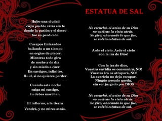 ESTATUA DE SAL No escuchó, el aviso de su Dios no vuelvas la vista atrás.  Se giró, añorando lo que fue, se volvió estatua de sal.  Arde el cielo. Arde el cielo con la ira de Dios! Con la ira de dios,  Vuestra envidia os consumirá, NO! Vuestra ira os atrapará, NO! La avaricia no deja escapar. Ningún pecado queda, sin ser juzgado por DIOS No escuchó, el aviso de su Dios no vuelvas la vista atrás.  Se giró, añorando lo que fue, se volvió estatua de sal.  Hubo una ciudad cuyo pueblo vivia sin fe donde la pasión y el deseo fue su perdición. Cuerpos Enlazados  bailando a un tiempo en orgias de placer. Mientras todo gira de noche y de día y sin miedo a caer.  En castigos, infinitos. Huid, si no quieres perder. Cuando esta noche caiga mi castigo, tu debes marchar.  El infierno, a la tierra  Vendrá, y no mires atrás.  ESTATUA DE SAL No escuchó, el aviso de su Dios no vuelvas la vista atrás.  Se giró, añorando lo que fue, se volvió estatua de sal.  Arde el cielo. Arde el cielo con la ira de Dios! Con la ira de dios,  Vuestra envidia os consumirá, NO! Vuestra ira os atrapará, NO! La avaricia no deja escapar. Ningún pecado queda, sin ser juzgado por DIOS No escuchó, el aviso de su Dios no vuelvas la vista atrás.  Se giró, añorando lo que fue, se volvió estatua de sal.  Hubo una ciudad cuyo pueblo vivía sin fe donde la pasión y el deseo  fue su perdición. Cuerpos Enlazados  bailando a un tiempo  en orgías de placer. Mientras todo gira de noche y de día  y sin miedo a caer.  En castigos, infinitos. Huid, si no quieres perder. Cuando esta noche caiga mi castigo,  tu debes marchar.  El infierno, a la tierra  Vendrá, y no mires atrás.   