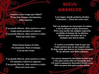 NUEVO AMANECER A un lugar, donde poderte olvidar. Comenzar…. Para así verte caer. Tal vez mañana no encuentre la calma y sin tu abrazo no hay descanso. Pero esta noche sin ningún reproche yo doblo el tiempo de tu aliento. Quiero que escuches mi voz siempre que mires atrás. Y vuelvo a recordar todo lo que soy Cada caricia que no me supiste dar. No hay nada que hacer, tu tiempo terminó. Ni un minuto más debo esperar. Un nuevo amanecer descubro frente a mí y tus ojos serán sólo un recuerdo más. Un nuevo amanecer descubro frente a mi. Sólo un paso más para poder saltar. Cuántas veces tengo que fallar? Ya no hay tiempo, sin lamento, debo esperar. Y ya puedo liberar. Alas vuelven a volar. Cada noche perderé el control. Y ya puedo liberar. Alas vuelven a volar. Para así verte caer. Entre besos busco el cielo. Un momento. Paro el tiempo Y ya no me verás. Y ya puedo liberar, alas vuelven a volar. Un minuto y volveré a empezar. Y ya puedo liberar. Alas vuelven a volar. Para así verte caer… 