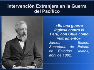 Intervención Extranjera en la Guerra
            del Pacífico


                      «Es una guerra
                     inglesa contra el
                  Perú, con Chile como
                       instrumento».
                  James           Blaine,
                  Secretario de Estado
                  en Estados Unidos,
                  abril de 1882.

                   http://furzuar.blogspot.com
 