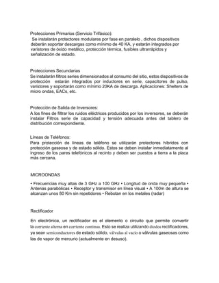 Protecciones Primarios (Servicio Trifásico):
Se instalarán protectores modulares por fase en paralelo , dichos dispositivos
deberán soportar descargas como mínimo de 40 KA, y estarán integrados por
varistores de óxido metálico, protección térmica, fusibles ultrarrápidos y
señalización de estado.
Protecciones Secundarias
Se instalarán filtros series dimensionados al consumo del sitio, estos dispositivos de
protección estarán integrados por inductores en serie, capacitores de pulso,
varistores y soportarán como mínimo 20KA de descarga. Aplicaciones: Shelters de
micro ondas, EACs, etc.
Protección de Salida de Inversores:
A los fines de filtrar los ruidos eléctricos producidos por los inversores, se deberán
instalar Filtros serie de capacidad y tensión adecuada antes del tablero de
distribución correspondiente.
Líneas de Teléfonos:
Para protección de líneas de teléfono se utilizarán protectores híbridos con
protección gaseosa y de estado sólido. Estos se deben instalar inmediatamente al
ingreso de los pares telefónicos al recinto y deben ser puestos a tierra a la placa
más cercana.
MICROONDAS
• Frecuencias muy altas de 3 GHz a 100 GHz • Longitud de onda muy pequeña •
Antenas parabólicas • Receptor y transmisor en línea visual • A 100m de altura se
alcanzan unos 80 Km sin repetidores • Rebotan en los metales (radar)
Rectificador
En electrónica, un rectificador es el elemento o circuito que permite convertir
la corriente alterna en corriente continua. Esto se realiza utilizando diodos rectificadores,
ya sean semiconductores de estado sólido, válvulas al vacío o válvulas gaseosas como
las de vapor de mercurio (actualmente en desuso).
 