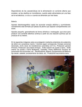 Dependiendo de las características de la alimentación en corriente alterna que
emplean, se les clasifica en monofásicos, cuando están alimentados por una fase
de la red eléctrica, o trifásicos cuando se alimentan por tres fases.
Batería
Aparato electromagnético capaz de acumular energía eléctrica y suministrarla;
normalmente está formado por placas de plomo que separan compartimentos con
ácido.
Aparato pequeño, generalmente de forma cilíndrica o rectangular, que sirve para
producir una corriente eléctrica continua a partir de una reacción química que se
produce en su interior.
En la siguientes imágenes estos se protegerán mediante protectores de avalancha
de silicio con conectores macho / membra según corresponda. Energía comercial
Generado, (G.E) Llave de transferencia automática (A.T.S.), Protección general
Primaria, Protección secundaria Energía , Anillo exterior de puesta a tierra, Anillo
interior de puesta a tierra Multipares, coaxiales, Pares telefónicos Equipos de
transmisión de microondas, etc., Rectificadores, Batería, Equipamiento de telefonía
fija celular, satelital, procesamiento de datos, etc., Protectores secundarios serie.
 