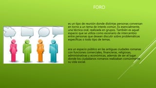 FORO
es un tipo de reunión donde distintas personas conversan
en torno a un tema de interés común. Es esencialmente,
una técnica oral, realizada en grupos. También es aquel
espacio que se utiliza como escenario de intercambio
entre personas que desean discutir sobre problemáticas
específicas o todo tipo de temas.
era un espacio público en las antiguas ciudades romanas
con funciones comerciales, financieras, religiosas,
administrativas y económicas, además de ser el lugar
donde los ciudadanos romanos realizaban comúnmente
su vida social.
 