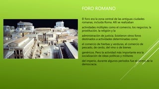 FORO ROMANO
El foro era la zona central de las antiguas ciudades
romanas, incluida Roma. Allí se realizaban
actividades múltiples como el comercio, los negocios, la
prostitución, la religión y la
administración de justicia. Existieron otros foros
destinados a actividades determinadas como
el comercio de hierbas y verduras, el comercio de
pescado, de cerdo, del vino o de bienes
genéricos. Pero la actividad más importante era la
socialización de ideas políticas y militares
del imperio, durante algunos períodos fue el centro de la
democracia.
 