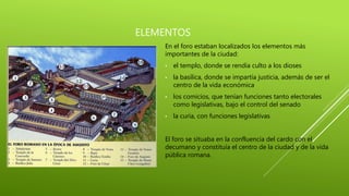 ELEMENTOS
En el foro estaban localizados los elementos más
importantes de la ciudad:
• el templo, donde se rendía culto a los dioses
• la basílica, donde se impartía justicia, además de ser el
centro de la vida económica
• los comicios, que tenían funciones tanto electorales
como legislativas, bajo el control del senado
• la curia, con funciones legislativas
El foro se situaba en la confluencia del cardo con el
decumano y constituía el centro de la ciudad y de la vida
pública romana.
 