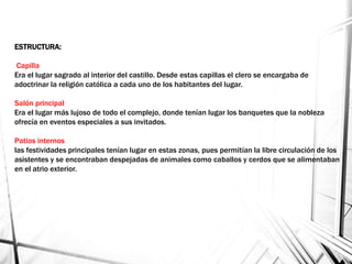 ESTRUCTURA:
Capilla
Era el lugar sagrado al interior del castillo. Desde estas capillas el clero se encargaba de
adoctrinar la religión católica a cada uno de los habitantes del lugar.
Salón principal
Era el lugar más lujoso de todo el complejo, donde tenían lugar los banquetes que la nobleza
ofrecía en eventos especiales a sus invitados.
Patios internos
las festividades principales tenían lugar en estas zonas, pues permitían la libre circulación de los
asistentes y se encontraban despejadas de animales como caballos y cerdos que se alimentaban
en el atrio exterior.
 