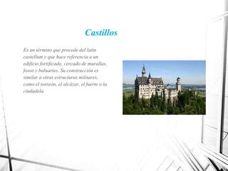 Castillos
Es un término que procede del latín
castellum y que hace referencia a un
edificio fortificado, cercado de murallas,
fosos y baluartes. Su construcción es
similar a otras estructuras militares,
como el torreón, el alcázar, el fuerte o la
ciudadela.
 