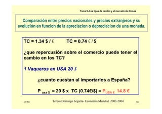 17:58 10
Teresa Domingo Segarra- Economía Mundial. 2003-2004
Tema 9.-Los tipos de cambio y el mercado de divisas
Comparación entre precios nacionales y precios extranjeros y su
evolución en funcion de la apreciacion o depreciacion de una moneda.
TC = 1.34 $ / € TC = 0.74 € / $
¿que repercusión sobre el comercio puede tener el
cambio en los TC?
1 Vaqueros en USA 20 $
¿cuanto cuestan al importarlos a España?
P usa $ = 20 $ x TC (0.74€/$) = PUSA € 14.8 €
 