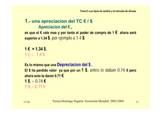 17:58 11
Teresa Domingo Segarra- Economía Mundial. 2003-2004
Tema 9.-Los tipos de cambio y el mercado de divisas
1.- una apreciacion del TC € / $
Apreciacion del € ,
es que el € vale mas y por tanto el poder de compra de 1 € ahora será
superior a 1.34 $, por ejemplo a 1.4 $
1 € = 1.34 $,
1 € = 1.4 $
Es lo mismo que una Depreciacion del $ ,
El $ ha perdido valor ya que por un 1 $, antes te daban 0.74 € pero
ahora solo te daran 0.71 €
1 $, = 0.74 €
1 $, = 0.71 €
 