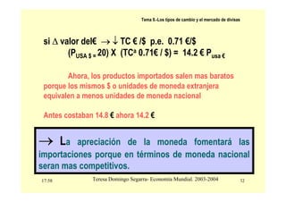 17:58 12
Teresa Domingo Segarra- Economía Mundial. 2003-2004
Tema 9.-Los tipos de cambio y el mercado de divisas
si ∆ valor del€ → ↓ TC € /$ p.e. 0.71 €/$
(PUSA $ = 20) X (TCa 0.71€ / $) = 14.2 € Pusa €
Ahora, los productos importados salen mas baratos
porque los mismos $ o unidades de moneda extranjera
equivalen a menos unidades de moneda nacional
Antes costaban 14.8 € ahora 14.2 €
→ La apreciación de la moneda fomentará las
importaciones porque en términos de moneda nacional
seran mas competitivos.
 