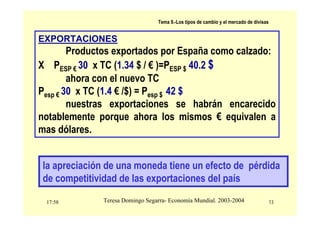 17:58 13
Teresa Domingo Segarra- Economía Mundial. 2003-2004
Tema 9.-Los tipos de cambio y el mercado de divisas
EXPORTACIONES
Productos exportados por España como calzado:
X PESP € 30 x TC (1.34 $ / € )=PESP $ 40.2 $
ahora con el nuevo TC
Pesp € 30 x TC (1.4 € /$) = Pesp $ 42 $
nuestras exportaciones se habrán encarecido
notablemente porque ahora los mismos € equivalen a
mas dólares.
la apreciación de una moneda tiene un efecto de pérdida
de competitividad de las exportaciones del país
 
