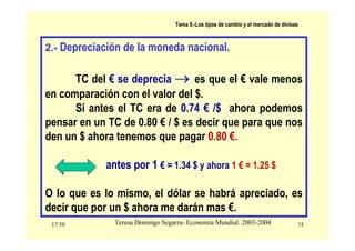 17:58 14
Teresa Domingo Segarra- Economía Mundial. 2003-2004
Tema 9.-Los tipos de cambio y el mercado de divisas
2.- Depreciación de la moneda nacional.
TC del € se deprecia → es que el € vale menos
en comparación con el valor del $.
Si antes el TC era de 0.74 € /$ ahora podemos
pensar en un TC de 0.80 € / $ es decir que para que nos
den un $ ahora tenemos que pagar 0.80 €.
antes por 1 € = 1.34 $ y ahora 1 € = 1.25 $
O lo que es lo mismo, el dólar se habrá apreciado, es
decir que por un $ ahora me darán mas €.
 