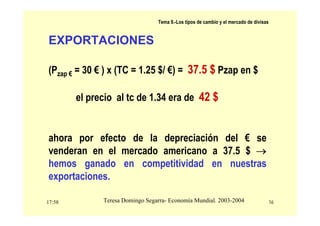 17:58 16
Teresa Domingo Segarra- Economía Mundial. 2003-2004
Tema 9.-Los tipos de cambio y el mercado de divisas
EXPORTACIONES
(Pzap € = 30 € ) x (TC = 1.25 $/ €) = 37.5 $ Pzap en $
el precio al tc de 1.34 era de 42 $
ahora por efecto de la depreciación del € se
venderan en el mercado americano a 37.5 $ →
hemos ganado en competitividad en nuestras
exportaciones.
 