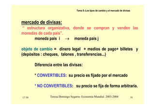 17:58 19
Teresa Domingo Segarra- Economía Mundial. 2003-2004
Tema 9.-Los tipos de cambio y el mercado de divisas
mercado de divisas:
“ estructura organizativa, donde se compran y venden las
monedas de cada pais”.
moneda pais i → moneda pais j
objeto de cambio = dinero legal + medios de pago+ billetes y
(depòsitos : cheques, talones , transferencias...)
Diferencia entre las divisas:
* CONVERTIBLES: su precio es fijado por el mercado
* NO CONVERTIBLES: su precio se fija de forma arbitraria.
 