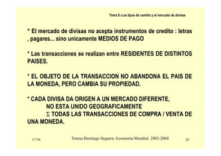 17:58 20
Teresa Domingo Segarra- Economía Mundial. 2003-2004
Tema 9.-Los tipos de cambio y el mercado de divisas
* El mercado de divisas no acepta instrumentos de credito : letras
, pagares... sino unicamente MEDIOS DE PAGO
* Las transacciones se realizan entre RESIDENTES DE DISTINTOS
PAISES.
* EL OBJETO DE LA TRANSACCION NO ABANDONA EL PAIS DE
LA MONEDA, PERO CAMBIA SU PROPIEDAD.
* CADA DIVISA DA ORIGEN A UN MERCADO DIFERENTE,
NO ESTA UNIDO GEOGRAFICAMENTE
Σ TODAS LAS TRANSACCIONES DE COMPRA / VENTA DE
UNA MONEDA.
 