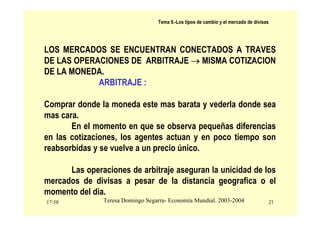 17:58 21
Teresa Domingo Segarra- Economía Mundial. 2003-2004
Tema 9.-Los tipos de cambio y el mercado de divisas
LOS MERCADOS SE ENCUENTRAN CONECTADOS A TRAVES
DE LAS OPERACIONES DE ARBITRAJE → MISMA COTIZACION
DE LA MONEDA.
ARBITRAJE :
Comprar donde la moneda este mas barata y vederla donde sea
mas cara.
En el momento en que se observa pequeñas diferencias
en las cotizaciones, los agentes actuan y en poco tiempo son
reabsorbidas y se vuelve a un precio único.
Las operaciones de arbitraje aseguran la unicidad de los
mercados de divisas a pesar de la distancia geografica o el
momento del dia.
 