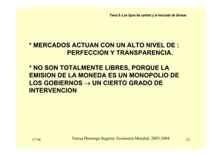 17:58 23
Teresa Domingo Segarra- Economía Mundial. 2003-2004
Tema 9.-Los tipos de cambio y el mercado de divisas
* MERCADOS ACTUAN CON UN ALTO NIVEL DE :
PERFECCION Y TRANSPARENCIA.
* NO SON TOTALMENTE LIBRES, PORQUE LA
EMISION DE LA MONEDA ES UN MONOPOLIO DE
LOS GOBIERNOS → UN CIERTO GRADO DE
INTERVENCION
 