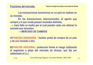 17:58 24
Teresa Domingo Segarra- Economía Mundial. 2003-2004
Tema 9.-Los tipos de cambio y el mercado de divisas
Funciones del mercado.
Las transacciones economicas en un pais se realizan en
su moneda.
En las transacciones internacionales, el agente que
compra y el que vende poseen monedas distintas,
→ hace falta un medio por el cual puedan cada uno obtener la
moneda que necesitan.
→ MERCADO DE CAMBIOS
A)FUNCION ORIGINARIA : facilitar poder de compra de un pais
y de una moneda a otra.
B)FUNCION ADICIONAL: proteccion frente al riesgo (utilizando
el segmento a plazo del mercado de divisas, que fija por
adelantado el t.c.)
 