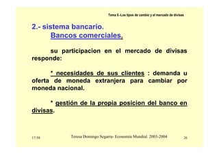 17:58 26
Teresa Domingo Segarra- Economía Mundial. 2003-2004
Tema 9.-Los tipos de cambio y el mercado de divisas
2.- sistema bancario.
Bancos comerciales.
su participacion en el mercado de divisas
responde:
* necesidades de sus clientes : demanda u
oferta de moneda extranjera para cambiar por
moneda nacional.
* gestión de la propia posicion del banco en
divisas.
 