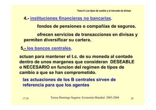 17:58 28
Teresa Domingo Segarra- Economía Mundial. 2003-2004
Tema 9.-Los tipos de cambio y el mercado de divisas
4.- instituciones financieras no bancarias.
fondos de pensiones o compañias de seguros.
ofrecen servicios de transacciones en divisas y
permiten diversificar su cartera.
5.- los bancos centrales.
actuan para mantener el t.c. de su moneda al contado
dentro de unos margenes que consideran DESEABLE
o NECESARIO en funcion del regimen de tipos de
cambio a que se han comprometido.
las actuaciones de los B centrales sirven de
referencia para que los agentes
 