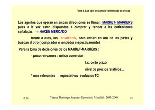 17:58 29
Teresa Domingo Segarra- Economía Mundial. 2003-2004
Tema 9.-Los tipos de cambio y el mercado de divisas
Los agentes que operan en ambas direcciones se llaman MARKET- MARKERS
pues a la vez estan dispuestos a comprar y vender a las cotizaciones
señaladas → HACEN MERCADO
frente a ellos, los BROKERS, solo actuan en una de las partes y
buscan al otro ( comprador o vendedor respectivamente)
Para la toma de decisiones de los MARKET-MARKERS :
* poco relevantes : deficit comercial
t.c. corto plazo
nivel de precios relativos....
* mas relevantes expectativas evolucion TC
 