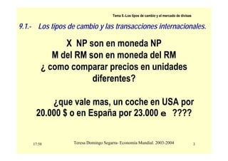 17:58 3
Teresa Domingo Segarra- Economía Mundial. 2003-2004
Tema 9.-Los tipos de cambio y el mercado de divisas
X NP son en moneda NP
M del RM son en moneda del RM
¿ como comparar precios en unidades
diferentes?
¿que vale mas, un coche en USA por
20.000 $ o en España por 23.000 e ????
9.1.- Los tipos de cambio y las transacciones internacionales.
 