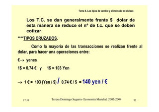 17:58 30
Teresa Domingo Segarra- Economía Mundial. 2003-2004
Tema 9.-Los tipos de cambio y el mercado de divisas
Los T.C. se dan generalmente frente $ dolar de
esta manera se reduce el nº de t.c. que se deben
cotizar
****TIPOS CRUZADOS.
Como la mayoria de las transacciones se realizan frente al
dolar, para hacer una operaciones entre:
€→ yenes
1$ = 0.74 € y 1$ = 103 Yen
→ 1 € = 103 (Yen / $) / 0.74 € / $ = 140 yen / €
 
