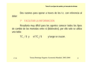 17:58 31
Teresa Domingo Segarra- Economía Mundial. 2003-2004
Tema 9.-Los tipos de cambio y el mercado de divisas
Dos razones para operar a traves de los t.c. con referencia al
dolar:
1ª FACILITAR LA INFORMACION
Resultaria muy dificil para los agentes conocer todos los tipos
de cambio de las monedas entre si (bilaterales), por ello solo se utiliza
una tabla:
TC i / $ y el TC j / $ y luego se cruzan.
 