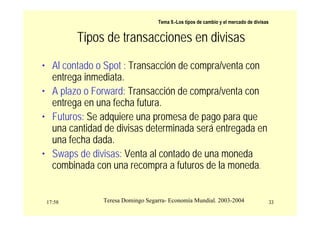 17:58 33
Teresa Domingo Segarra- Economía Mundial. 2003-2004
Tema 9.-Los tipos de cambio y el mercado de divisas
Tipos de transacciones en divisas
• Al contado o Spot : Transacción de compra/venta con
entrega inmediata.
• A plazo o Forward: Transacción de compra/venta con
entrega en una fecha futura.
• Futuros: Se adquiere una promesa de pago para que
una cantidad de divisas determinada será entregada en
una fecha dada.
• Swaps de divisas: Venta al contado de una moneda
combinada con una recompra a futuros de la moneda.
 