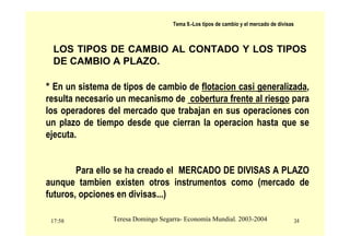 17:58 34
Teresa Domingo Segarra- Economía Mundial. 2003-2004
Tema 9.-Los tipos de cambio y el mercado de divisas
LOS TIPOS DE CAMBIO AL CONTADO Y LOS TIPOS
DE CAMBIO A PLAZO.
* En un sistema de tipos de cambio de flotacion casi generalizada,
resulta necesario un mecanismo de cobertura frente al riesgo para
los operadores del mercado que trabajan en sus operaciones con
un plazo de tiempo desde que cierran la operacion hasta que se
ejecuta.
Para ello se ha creado el MERCADO DE DIVISAS A PLAZO
aunque tambien existen otros instrumentos como (mercado de
futuros, opciones en divisas...)
 