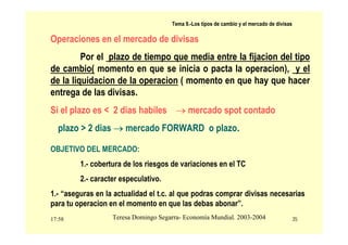 17:58 35
Teresa Domingo Segarra- Economía Mundial. 2003-2004
Tema 9.-Los tipos de cambio y el mercado de divisas
Operaciones en el mercado de divisas
Por el plazo de tiempo que media entre la fijacion del tipo
de cambio( momento en que se inicia o pacta la operacion), y el
de la liquidacion de la operacion ( momento en que hay que hacer
entrega de las divisas.
Si el plazo es < 2 dias habiles → mercado spot contado
plazo > 2 dias → mercado FORWARD o plazo.
OBJETIVO DEL MERCADO:
1.- cobertura de los riesgos de variaciones en el TC
2.- caracter especulativo.
1.- “aseguras en la actualidad el t.c. al que podras comprar divisas necesarias
para tu operacion en el momento en que las debas abonar”.
 