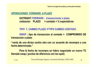 17:58 36
Teresa Domingo Segarra- Economía Mundial. 2003-2004
Tema 9.-Los tipos de cambio y el mercado de divisas
OPERACIONES FORWARD A PLAZO
OUTRIGHT FORWARD : transacciones a plazo
cotizacion PLAZO = contado + % expectativas
TIPO T. CAMBIO PLAZO ≠TIPO CAMBIO CONTADO
SWAP : tipo de transaccion al contado + COMPROMISO DE
transaccion a plazo
“venta de una divisa contra otra con un acuerdo de recompra a una
fecha determinada.”
Para la fecha de recompra se habra negociado un nuevo TC
llamado swap ( puntos de diferencia con los spot)
 