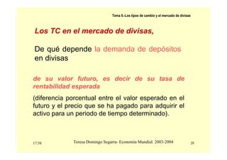 17:58 39
Teresa Domingo Segarra- Economía Mundial. 2003-2004
Tema 9.-Los tipos de cambio y el mercado de divisas
Los TC en el mercado de divisas,
De qué depende la demanda de depósitos
en divisas
de su valor futuro, es decir de su tasa de
rentabilidad esperada
(diferencia porcentual entre el valor esperado en el
futuro y el precio que se ha pagado para adquirir el
activo para un periodo de tiempo determinado).
 