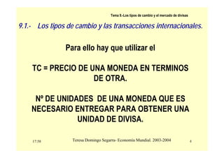 17:58 4
Teresa Domingo Segarra- Economía Mundial. 2003-2004
Tema 9.-Los tipos de cambio y el mercado de divisas
Para ello hay que utilizar el
TC = PRECIO DE UNA MONEDA EN TERMINOS
DE OTRA.
Nº DE UNIDADES DE UNA MONEDA QUE ES
NECESARIO ENTREGAR PARA OBTENER UNA
UNIDAD DE DIVISA.
9.1.- Los tipos de cambio y las transacciones internacionales.
 