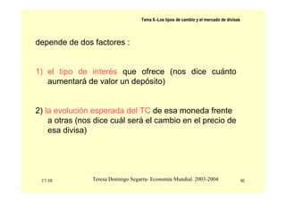 17:58 40
Teresa Domingo Segarra- Economía Mundial. 2003-2004
Tema 9.-Los tipos de cambio y el mercado de divisas
depende de dos factores :
1) el tipo de interés que ofrece (nos dice cuánto
aumentará de valor un depósito)
2) la evolución esperada del TC de esa moneda frente
a otras (nos dice cuál será el cambio en el precio de
esa divisa)
 