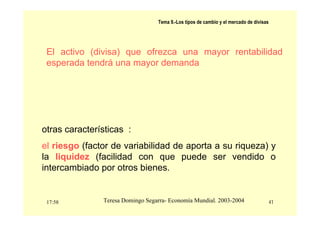 17:58 41
Teresa Domingo Segarra- Economía Mundial. 2003-2004
Tema 9.-Los tipos de cambio y el mercado de divisas
El activo (divisa) que ofrezca una mayor rentabilidad
esperada tendrá una mayor demanda
otras características :
el riesgo (factor de variabilidad de aporta a su riqueza) y
la liquidez (facilidad con que puede ser vendido o
intercambiado por otros bienes.
 