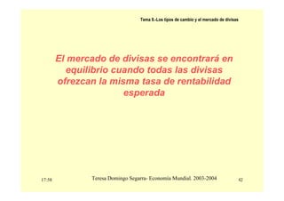 17:58 42
Teresa Domingo Segarra- Economía Mundial. 2003-2004
Tema 9.-Los tipos de cambio y el mercado de divisas
El mercado de divisas se encontrará en
equilibrio cuando todas las divisas
ofrezcan la misma tasa de rentabilidad
esperada
 