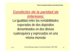 17:58 43
Teresa Domingo Segarra- Economía Mundial. 2003-2004
Tema 9.-Los tipos de cambio y el mercado de divisas
Condición de la paridad de
intereses:
La igualdad entre las rentabilidades
esperadas de dos depósitos
denominados en dos divisas
cualesquiera y expresadas en una
misma moneda
 