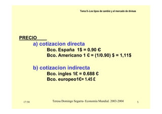 17:58 5
Teresa Domingo Segarra- Economía Mundial. 2003-2004
Tema 9.-Los tipos de cambio y el mercado de divisas
PRECIO
a) cotizacion directa
Bco. España 1$ = 0.90 Є
Bco. Americano 1 Є = (1/0.90) $ = 1,11$
b) cotizacion indirecta
Bco. ingles 1£ = 0.688 Є
Bco. europeo1Є= 1.45 £
 
