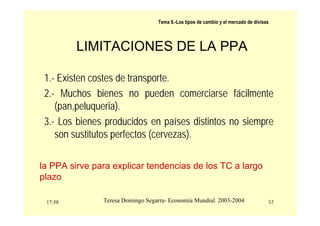 17:58 57
Teresa Domingo Segarra- Economía Mundial. 2003-2004
Tema 9.-Los tipos de cambio y el mercado de divisas
LIMITACIONES DE LA PPA
1.- Existen costes de transporte.
2.- Muchos bienes no pueden comerciarse fácilmente
(pan,peluqueria).
3.- Los bienes producidos en países distintos no siempre
son sustitutos perfectos (cervezas).
la PPA sirve para explicar tendencias de los TC a largo
plazo
 