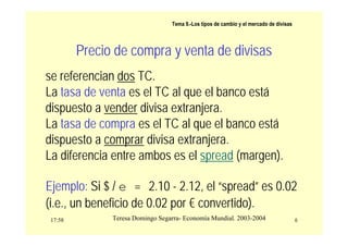 17:58 6
Teresa Domingo Segarra- Economía Mundial. 2003-2004
Tema 9.-Los tipos de cambio y el mercado de divisas
Precio de compra y venta de divisas
se referencian dos TC.
La tasa de venta es el TC al que el banco está
dispuesto a vender divisa extranjera.
La tasa de compra es el TC al que el banco está
dispuesto a comprar divisa extranjera.
La diferencia entre ambos es el spread (margen).
Ejemplo: Si $ / e = 2.10 - 2.12, el “spread” es 0.02
(i.e., un beneficio de 0.02 por € convertido).
 