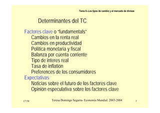 17:58 7
Teresa Domingo Segarra- Economía Mundial. 2003-2004
Tema 9.-Los tipos de cambio y el mercado de divisas
Determinantes del TC
Factores clave o “fundamentals”
Cambios en la renta real
Cambios en productividad
Política monetaria y fiscal
Balanza por cuenta corriente
Tipo de interes real
Tasa de inflatión
Preferences de los consumidores
Expectativas
Noticias sobre el futuro de los factores clave
Opinión especulativa sobre los factores clave
 