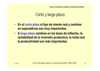 17:58 9
Teresa Domingo Segarra- Economía Mundial. 2003-2004
Tema 9.-Los tipos de cambio y el mercado de divisas
Corto y largo plazo
• En el corto plazo el tipo de interés real y cambios
en expectativas son muy importantes.
• A largo plazo cambios en las tasas de inflación, la
rentabilidad de la inversión productiva, la renta real,
la productividad son más importantes.
 
