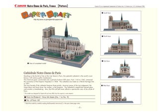 Parts list Pattern : Nine A4 sheets (No. 1 to No. 9)
No. of Parts: 60
* Build the model by carefully reading the Assembly Instructions , in the parts sheet page order.
View of completed model
South face
North face
East face
West face
Cathedrale Notre-Dame de Paris
* This model was designed for Papercraft and may differ from the original in some respects.
Standing on the Ile de la Cite on the river Seine in Paris, this splendid cathedral is the world's most
famous 12th century gothic masterpiece.
This historical giant, constructed over a period of almost 200 years, from 1163 to 1345, witnessed
the coronation of the Emperor Napoleon in 1804. The cathedral was listed as a World Heritage Site
in 1991.
The front facade of the cathedral features three portals, showing scenes of the Last Judgement, the
Virgin Mary and Saint Anne, her mother, in the tympana. The cathedral's magnificent stained glass
rose window is breathtaking. Also, the 69m tall bell tower affords a spectacular view of the whole of
Paris.
Notre-Dame de Paris, France Pattern
- 1 -
 