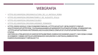 WEBGRAFIA
• HTTPS://ES.WIKIPEDIA.ORG/WIKI/CULTURA_DE_LA_ANTIGUA_ROMA
• HTTPS://ES.WIKIPEDIA.ORG/WIKI/TEMPLO_DE_AUGUSTO_(PULA)
• HTTPS://ES.WIKIPEDIA.ORG/WIKI/COLISEO
• HTTPS://ES.WIKIPEDIA.ORG/WIKI/JARDINES_ROMANOS
• HTTPS://WWW.GOOGLE.COM.CO/IMGRES?IMGURL=HTTP%3A%2F%2F1.BP.BLOGSPOT.COM%2F-
4OIH757W520%2FUSTP5Y5OK_I%2FAAAAAAAAABQ%2F460IQSXXPVI%2FS640%2FROMA.JPG&IMGREFURL
=HTTP%3A%2F%2FWWW.HISTORIADELASCIVILIZACIONES.COM%2F2013%2F02%2FANTIGUA-ROMA-
ETAPAS-
HISTORICAS.HTML&DOCID=D1ASED3SYBTNUM&TBNID=S2MDGCWCSX69KM%3A&VET=1&W=555&H=248&B
IH=638&BIW=1366&Q=ANTIGUA%20ROMA&VED=0AHUKEWIA1IJ-9NTSAHULXMMKHSYWD-
EQMWGVKAIWAG&IACT=MRC&UACT=8
 