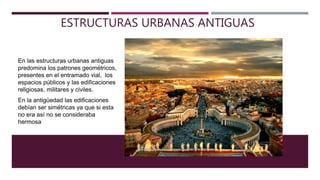 ESTRUCTURAS URBANAS ANTIGUAS
En las estructuras urbanas antiguas
predomina los patrones geométricos,
presentes en el entramado vial, los
espacios públicos y las edificaciones
religiosas, militares y civiles.
En la antigüedad las edificaciones
debían ser simétricas ya que si esta
no era así no se consideraba
hermosa
 
